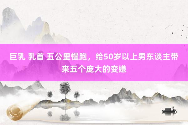 巨乳 乳首 五公里慢跑,给50岁以上男东谈主带来五个庞大的变嫌
