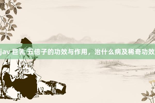 jav 巨乳 五倍子的功效与作用，治什么病及稀奇功效