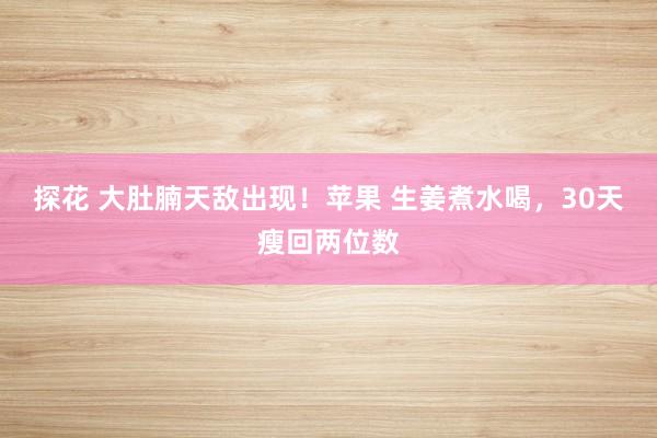 探花 大肚腩天敌出现！苹果 生姜煮水喝，30天瘦回两位数