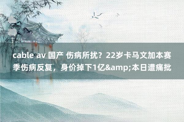 cable av 国产 伤病所扰？22岁卡马文加本赛季伤病反复，身价掉下1亿&本日遭痛批
