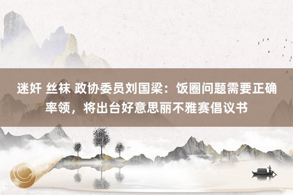 迷奸 丝袜 政协委员刘国梁：饭圈问题需要正确率领，将出台好意思丽不雅赛倡议书