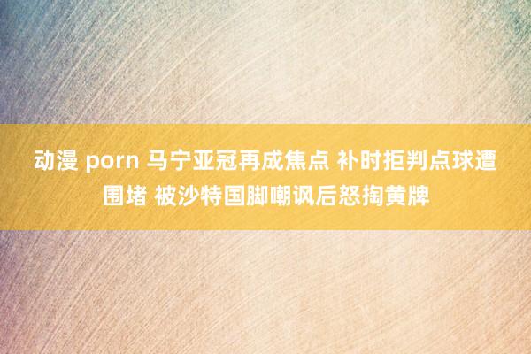 动漫 porn 马宁亚冠再成焦点 补时拒判点球遭围堵 被沙特国脚嘲讽后怒掏黄牌