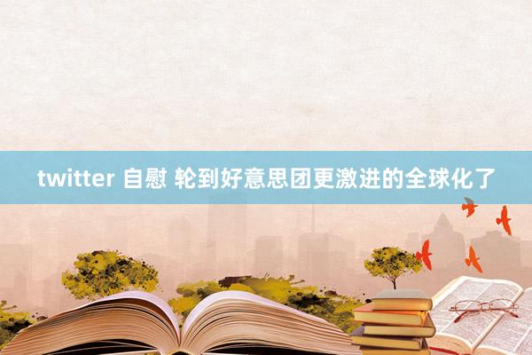 twitter 自慰 轮到好意思团更激进的全球化了