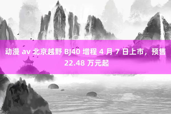 动漫 av 北京越野 BJ40 增程 4 月 7 日上市，预售 22.48 万元起