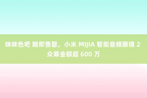 咪咪色吧 随即售罄，小米 MIJIA 智能音频眼镜 2 众筹金额超 600 万